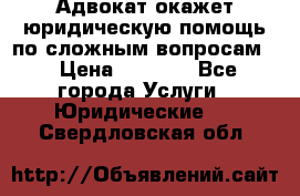 Адвокат окажет юридическую помощь по сложным вопросам  › Цена ­ 1 200 - Все города Услуги » Юридические   . Свердловская обл.